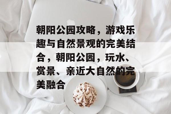 朝阳公园攻略,游戏乐趣与自然景观的完美结合,朝阳公园,玩水、赏景、亲近大自然的完美融合 朝阳公园攻略,游戏乐趣与自然景观的完美结合,朝阳公园,玩水、赏景、亲近大自然的完美融合