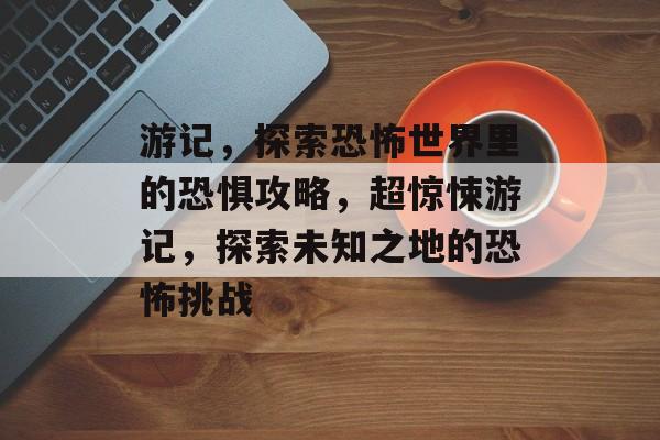 游记,探索恐怖世界里的恐惧攻略,超惊悚游记,探索未知之地的恐怖挑战 游记,探索恐怖世界里的恐惧攻略,超惊悚游记,探索未知之地的恐怖挑战