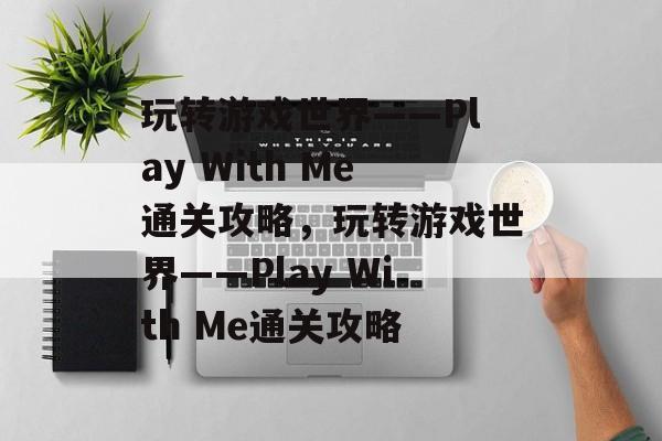 玩转游戏世界——Play With Me通关攻略,玩转游戏世界——Play With Me通关攻略 玩转游戏世界——Play With Me通关攻略,玩转游戏世界——Play With Me通关攻略