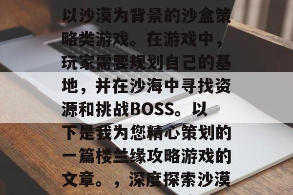 楼兰缘攻略游戏是一款以沙漠为背景的沙盒策略类游戏。在游戏中,玩家需要规划自己的基地,并在沙海中寻找资源和挑战BOSS。以下是我为您精心策划的一篇楼兰缘攻略游戏的文章。,深度探索沙漠,楼兰缘攻略游戏 楼兰缘攻略游戏是一款以沙漠为背景的沙盒策略类游戏。在游戏中,玩家需要规划自己的基地,并在沙海中寻找资源和挑战BOSS。以下是我为您精心策划的一篇楼兰缘攻略游戏的文章。,深度探索沙漠,楼兰缘攻略游戏