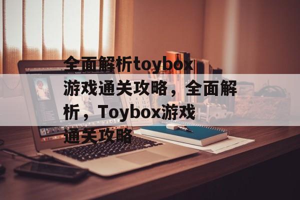 全面解析toybox游戏通关攻略,全面解析,Toybox游戏通关攻略 全面解析toybox游戏通关攻略,全面解析,Toybox游戏通关攻略