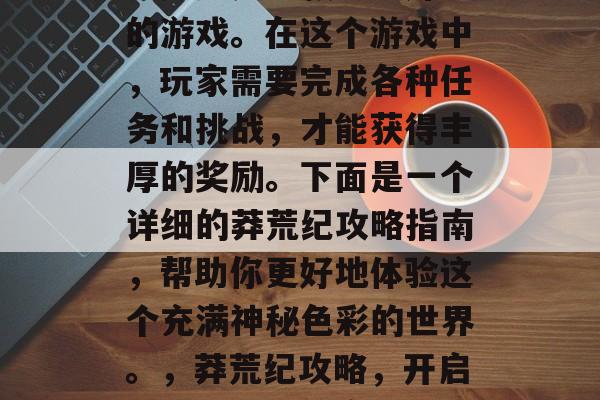 莽荒纪是一款十分好玩的游戏。在这个游戏中，玩家需要完成各种任务和挑战，才能获得丰厚的奖励。下面是一个详细的莽荒纪攻略指南，帮助你更好地体验这个充满神秘色彩的世界。，莽荒纪攻略，开启神秘世界新篇章