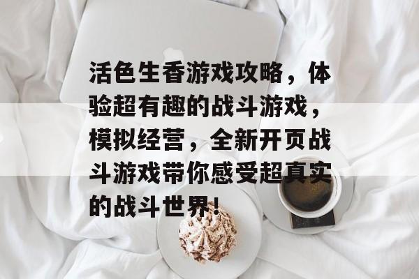 活色生香游戏攻略,体验超有趣的战斗游戏,模拟经营,全新开页战斗游戏带你感受超真实的战斗世界! 活色生香游戏攻略,体验超有趣的战斗游戏,模拟经营,全新开页战斗游戏带你感受超真实的战斗世界!