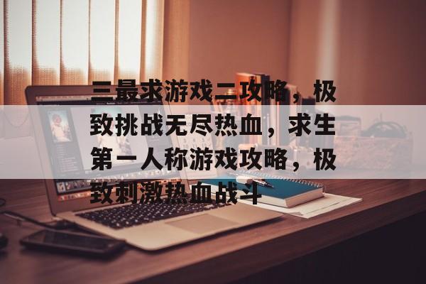 三最求游戏二攻略,极致挑战无尽热血,求生第一人称游戏攻略,极致刺激热血战斗 三最求游戏二攻略,极致挑战无尽热血,求生第一人称游戏攻略,极致刺激热血战斗
