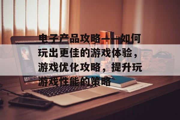 电子产品攻略——如何玩出更佳的游戏体验,游戏优化攻略,提升玩游戏性能的策略 电子产品攻略——如何玩出更佳的游戏体验,游戏优化攻略,提升玩游戏性能的策略