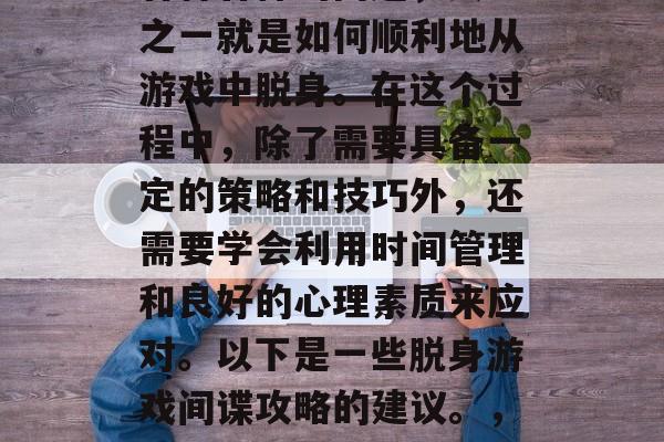 在我们的日常生活中,有时候我们可能会遇到各种各样的问题,其中之一就是如何顺利地从游戏中脱身。在这个过程中,除了需要具备一定的策略和技巧外,还需要学会利用时间管理和良好的心理素质来应对。以下是一些脱身游戏间谍攻略的建议。,成功脱身游戏间谍,策略、技巧与心理素质的结合指南 在我们的日常生活中,有时候我们可能会遇到各种各样的问题,其中之一就是如何顺利地从游戏中脱身。在这个过程中,除了需要具备一定的策略和技巧外,还需要学会利用时间管理和良好的心理素质来应对。以下是一些脱身游戏间谍攻略的建议。,成功脱身游戏间谍,策略、技巧与心理素质的结合指南