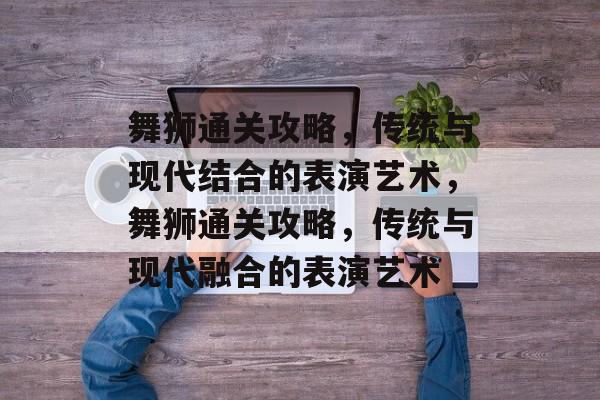 舞狮通关攻略,传统与现代结合的表演艺术,舞狮通关攻略,传统与现代融合的表演艺术 舞狮通关攻略,传统与现代结合的表演艺术,舞狮通关攻略,传统与现代融合的表演艺术