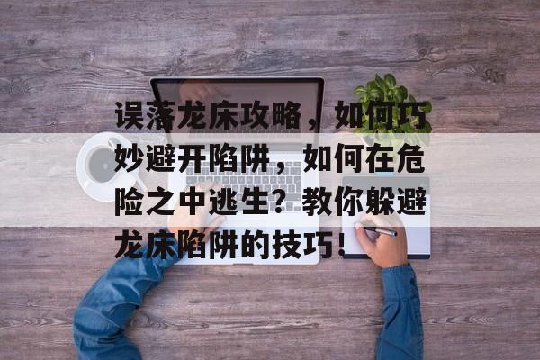 误落龙床攻略,如何巧妙避开陷阱,如何在危险之中逃生?教你躲避龙床陷阱的技巧! 误落龙床攻略,如何巧妙避开陷阱,如何在危险之中逃生?教你躲避龙床陷阱的技巧!