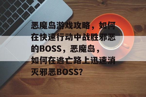 恶魔岛游戏攻略,如何在快速行动中战胜邪恶的BOSS,恶魔岛,如何在逃亡路上迅速消灭邪恶BOSS? 恶魔岛游戏攻略,如何在快速行动中战胜邪恶的BOSS,恶魔岛,如何在逃亡路上迅速消灭邪恶BOSS?