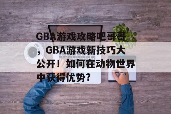 GBA游戏攻略吧哥哥,GBA游戏新技巧大公开!如何在动物世界中获得优势? GBA游戏攻略吧哥哥,GBA游戏新技巧大公开!如何在动物世界中获得优势?