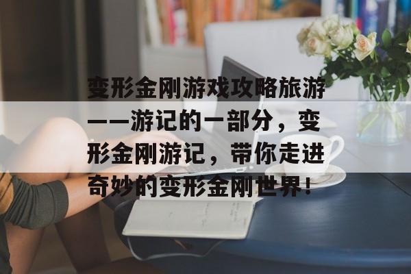 变形金刚游戏攻略旅游——游记的一部分,变形金刚游记,带你走进奇妙的变形金刚世界! 变形金刚游戏攻略旅游——游记的一部分,变形金刚游记,带你走进奇妙的变形金刚世界!