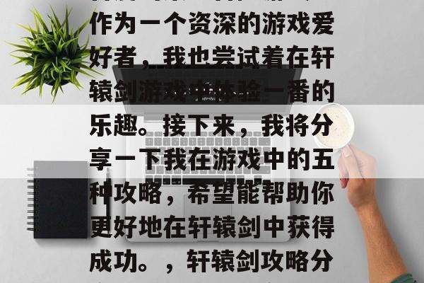 轩辕剑是一款深受玩家喜爱的策略冒险游戏。作为一个资深的游戏爱好者,我也尝试着在轩辕剑游戏中体验一番的乐趣。接下来,我将分享一下我在游戏中的五种攻略,希望能帮助你更好地在轩辕剑中获得成功。,轩辕剑攻略分享,成功攻略全在这5招里 轩辕剑是一款深受玩家喜爱的策略冒险游戏。作为一个资深的游戏爱好者,我也尝试着在轩辕剑游戏中体验一番的乐趣。接下来,我将分享一下我在游戏中的五种攻略,希望能帮助你更好地在轩辕剑中获得成功。,轩辕剑攻略分享,成功攻略全在这5招里