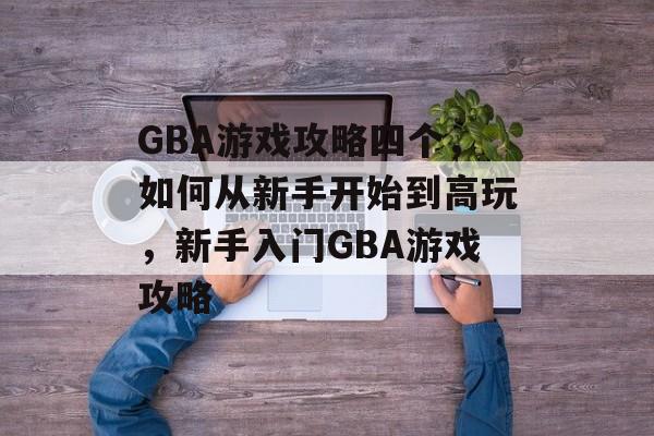 GBA游戏攻略四个，如何从新手开始到高玩，新手入门GBA游戏攻略