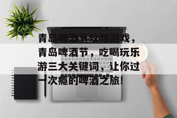 青岛啤酒节攻略游戏,青岛啤酒节,吃喝玩乐游三大关键词,让你过一次瘾的啤酒之旅! 青岛啤酒节攻略游戏,青岛啤酒节,吃喝玩乐游三大关键词,让你过一次瘾的啤酒之旅!