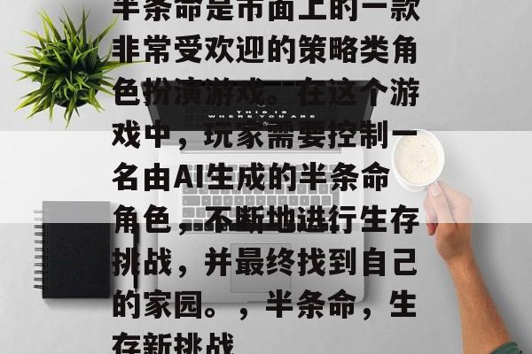 半条命是市面上的一款非常受欢迎的策略类角色扮演游戏。在这个游戏中,玩家需要控制一名由AI生成的半条命角色,不断地进行生存挑战,并最终找到自己的家园。,半条命,生存新挑战 半条命是市面上的一款非常受欢迎的策略类角色扮演游戏。在这个游戏中,玩家需要控制一名由AI生成的半条命角色,不断地进行生存挑战,并最终找到自己的家园。,半条命,生存新挑战