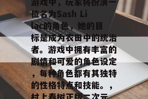 文明田地是一款由日本著名漫画家村上春树所创作的二次元游戏。在游戏中,玩家将扮演一位名为Sash Lilac的角色,她的目标是成为农田中的统治者。游戏中拥有丰富的剧情和可爱的角色设定,每种角色都有其独特的性格特点和技能。,村上春树正版二次元 farming手游,Sash Lilac引领田地霸权 文明田地是一款由日本著名漫画家村上春树所创作的二次元游戏。在游戏中,玩家将扮演一位名为Sash Lilac的角色,她的目标是成为农田中的统治者。游戏中拥有丰富的剧情和可爱的角色设定,每种角色都有其独特的性格特点和技能。,村上春树正版二次元 farming手游,Sash Lilac引领田地霸权