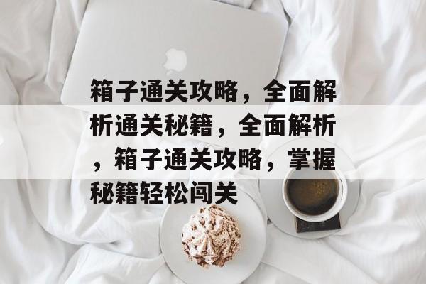 箱子通关攻略,全面解析通关秘籍,全面解析,箱子通关攻略,掌握秘籍轻松闯关 箱子通关攻略,全面解析通关秘籍,全面解析,箱子通关攻略,掌握秘籍轻松闯关