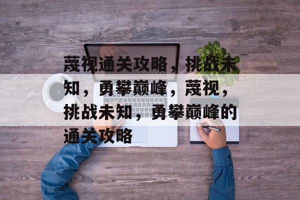 蔑视通关攻略,挑战未知,勇攀巅峰,蔑视,挑战未知,勇攀巅峰的通关攻略 蔑视通关攻略,挑战未知,勇攀巅峰,蔑视,挑战未知,勇攀巅峰的通关攻略