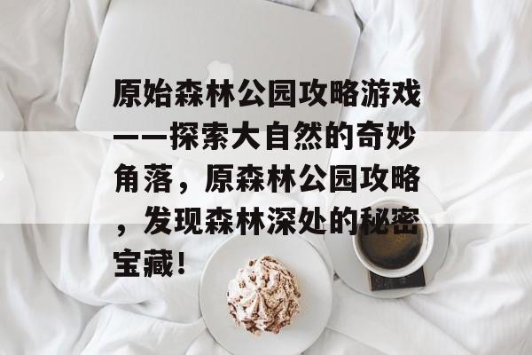 原始森林公园攻略游戏——探索大自然的奇妙角落,原森林公园攻略,发现森林深处的秘密宝藏! 原始森林公园攻略游戏——探索大自然的奇妙角落,原森林公园攻略,发现森林深处的秘密宝藏!