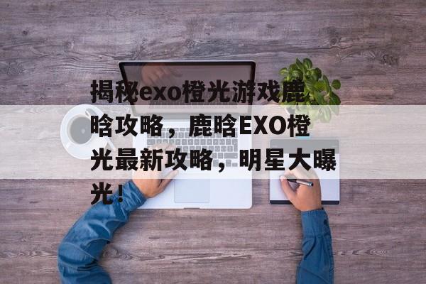 揭秘exo橙光游戏鹿晗攻略，鹿晗EXO橙光最新攻略，明星大曝光！