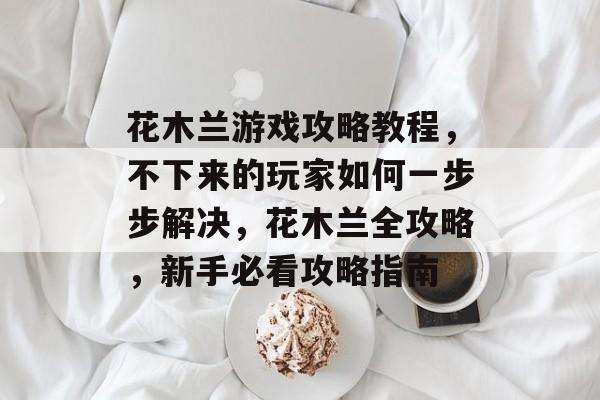 花木兰游戏攻略教程,不下来的玩家如何一步步解决,花木兰全攻略,新手必看攻略指南 花木兰游戏攻略教程,不下来的玩家如何一步步解决,花木兰全攻略,新手必看攻略指南