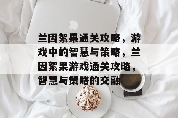 兰因絮果通关攻略,游戏中的智慧与策略,兰因絮果游戏通关攻略,智慧与策略的交融 兰因絮果通关攻略,游戏中的智慧与策略,兰因絮果游戏通关攻略,智慧与策略的交融
