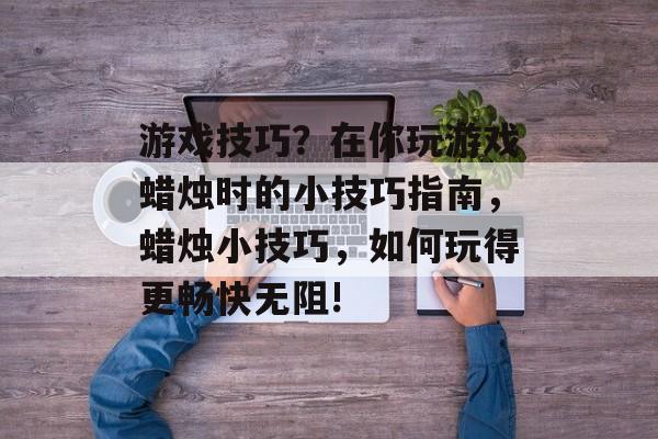 游戏技巧?在你玩游戏蜡烛时的小技巧指南,蜡烛小技巧,如何玩得更畅快无阻! 游戏技巧?在你玩游戏蜡烛时的小技巧指南,蜡烛小技巧,如何玩得更畅快无阻!