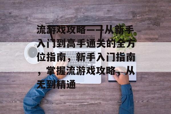 流游戏攻略——从新手入门到高手通关的全方位指南,新手入门指南,掌握流游戏攻略,从无到精通 流游戏攻略——从新手入门到高手通关的全方位指南,新手入门指南,掌握流游戏攻略,从无到精通