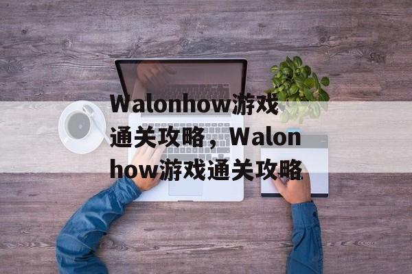 Walonhow游戏通关攻略,Walonhow游戏通关攻略 Walonhow游戏通关攻略,Walonhow游戏通关攻略