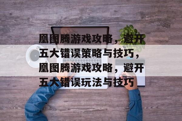 凰图腾游戏攻略,避开五大错误策略与技巧,凰图腾游戏攻略,避开五大错误玩法与技巧 凰图腾游戏攻略,避开五大错误策略与技巧,凰图腾游戏攻略,避开五大错误玩法与技巧