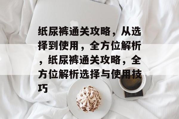 纸尿裤通关攻略,从选择到使用,全方位解析,纸尿裤通关攻略,全方位解析选择与使用技巧 纸尿裤通关攻略,从选择到使用,全方位解析,纸尿裤通关攻略,全方位解析选择与使用技巧