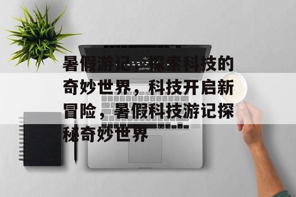 暑假游记,探索科技的奇妙世界,科技开启新冒险,暑假科技游记探秘奇妙世界 暑假游记,探索科技的奇妙世界,科技开启新冒险,暑假科技游记探秘奇妙世界