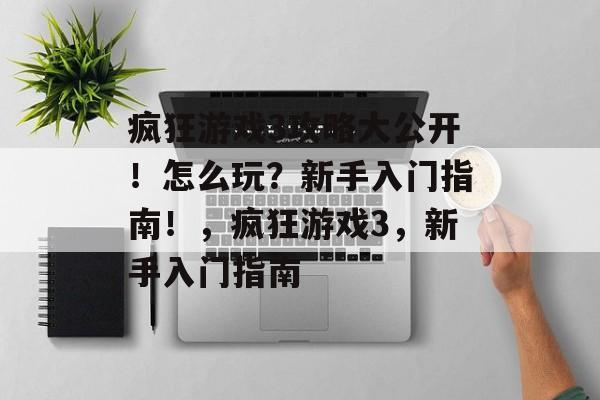 疯狂游戏3攻略大公开!怎么玩?新手入门指南!,疯狂游戏3,新手入门指南 疯狂游戏3攻略大公开!怎么玩?新手入门指南!,疯狂游戏3,新手入门指南