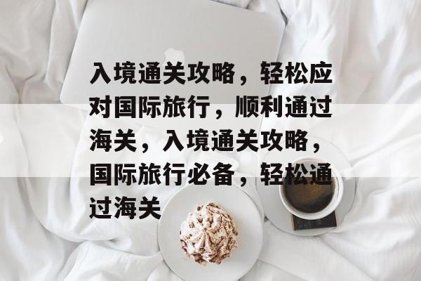 入境通关攻略,轻松应对国际旅行,顺利通过海关,入境通关攻略,国际旅行必备,轻松通过海关 入境通关攻略,轻松应对国际旅行,顺利通过海关,入境通关攻略,国际旅行必备,轻松通过海关