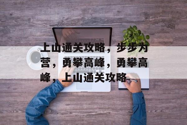 上山通关攻略,步步为营,勇攀高峰,勇攀高峰,上山通关攻略 上山通关攻略,步步为营,勇攀高峰,勇攀高峰,上山通关攻略
