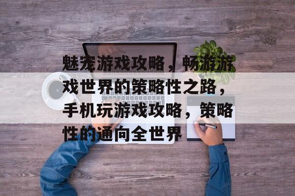 魅宠游戏攻略,畅游游戏世界的策略性之路,手机玩游戏攻略,策略性的通向全世界 魅宠游戏攻略,畅游游戏世界的策略性之路,手机玩游戏攻略,策略性的通向全世界
