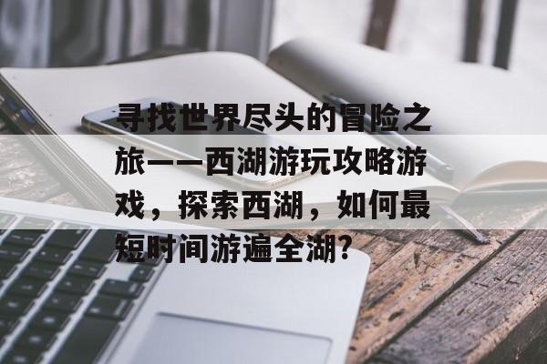 寻找世界尽头的冒险之旅——西湖游玩攻略游戏,探索西湖,如何最短时间游遍全湖? 寻找世界尽头的冒险之旅——西湖游玩攻略游戏,探索西湖,如何最短时间游遍全湖?