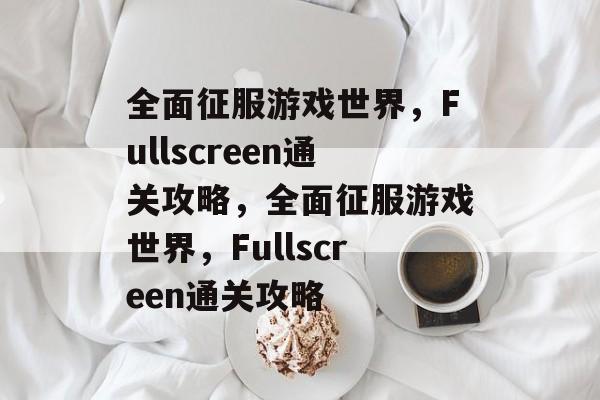 全面征服游戏世界,Fullscreen通关攻略,全面征服游戏世界,Fullscreen通关攻略 全面征服游戏世界,Fullscreen通关攻略,全面征服游戏世界,Fullscreen通关攻略