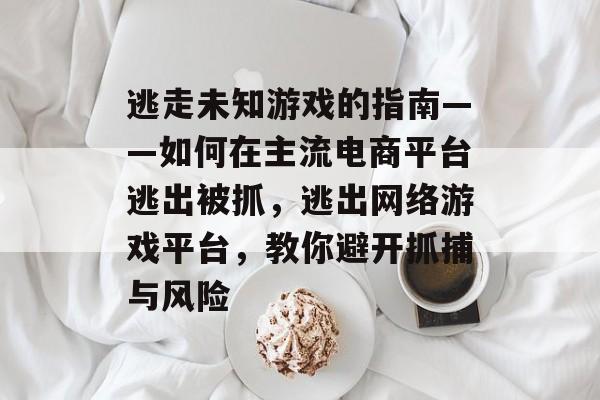 逃走未知游戏的指南——如何在主流电商平台逃出被抓,逃出网络游戏平台,教你避开抓捕与风险 逃走未知游戏的指南——如何在主流电商平台逃出被抓,逃出网络游戏平台,教你避开抓捕与风险