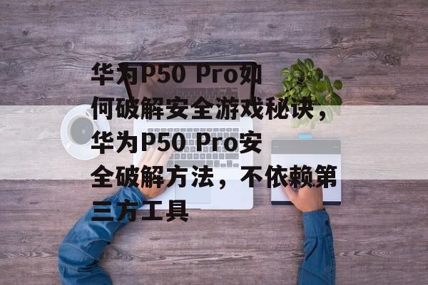 华为P50 Pro如何破解安全游戏秘诀，华为P50 Pro安全破解方法，不依赖第三方工具