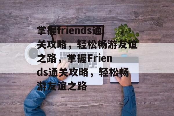 掌握friends通关攻略,轻松畅游友谊之路,掌握Friends通关攻略,轻松畅游友谊之路 掌握friends通关攻略,轻松畅游友谊之路,掌握Friends通关攻略,轻松畅游友谊之路