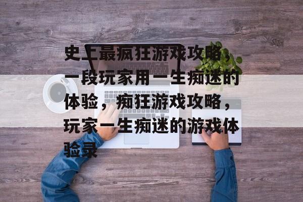 史上最疯狂游戏攻略,一段玩家用一生痴迷的体验,痴狂游戏攻略,玩家一生痴迷的游戏体验录 史上最疯狂游戏攻略,一段玩家用一生痴迷的体验,痴狂游戏攻略,玩家一生痴迷的游戏体验录