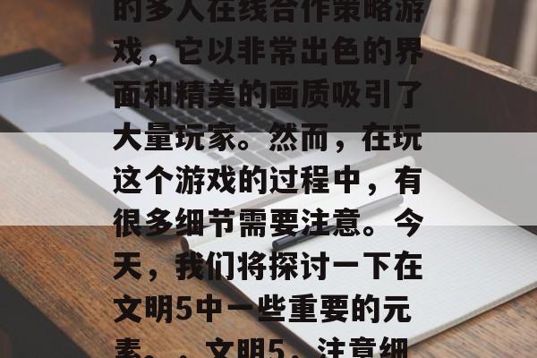 文明5是一款高度现实的多人在线合作策略游戏,它以非常出色的界面和精美的画质吸引了大量玩家。然而,在玩这个游戏的过程中,有很多细节需要注意。今天,我们将探讨一下在文明5中一些重要的元素。,文明5,注意细节 文明5是一款高度现实的多人在线合作策略游戏,它以非常出色的界面和精美的画质吸引了大量玩家。然而,在玩这个游戏的过程中,有很多细节需要注意。今天,我们将探讨一下在文明5中一些重要的元素。,文明5,注意细节
