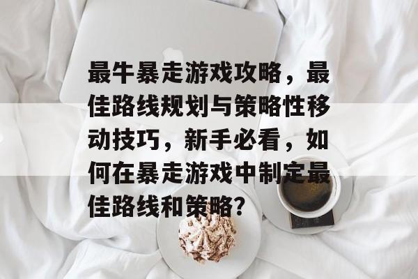 最牛暴走游戏攻略,最佳路线规划与策略性移动技巧,新手必看,如何在暴走游戏中制定最佳路线和策略? 最牛暴走游戏攻略,最佳路线规划与策略性移动技巧,新手必看,如何在暴走游戏中制定最佳路线和策略?