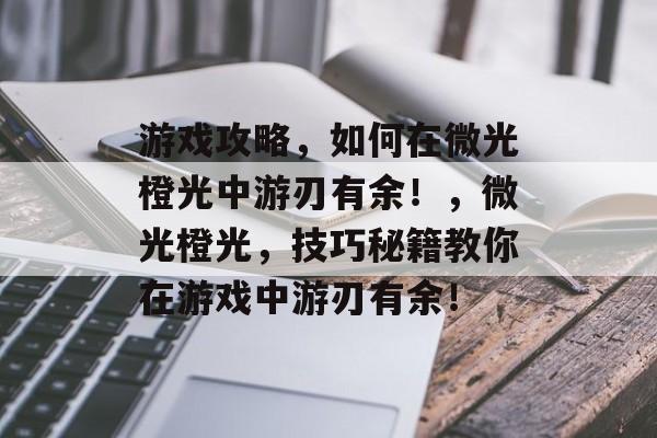 游戏攻略,如何在微光橙光中游刃有余!,微光橙光,技巧秘籍教你在游戏中游刃有余! 游戏攻略,如何在微光橙光中游刃有余!,微光橙光,技巧秘籍教你在游戏中游刃有余!
