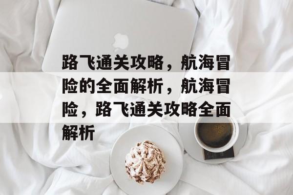 路飞通关攻略,航海冒险的全面解析,航海冒险,路飞通关攻略全面解析 路飞通关攻略,航海冒险的全面解析,航海冒险,路飞通关攻略全面解析