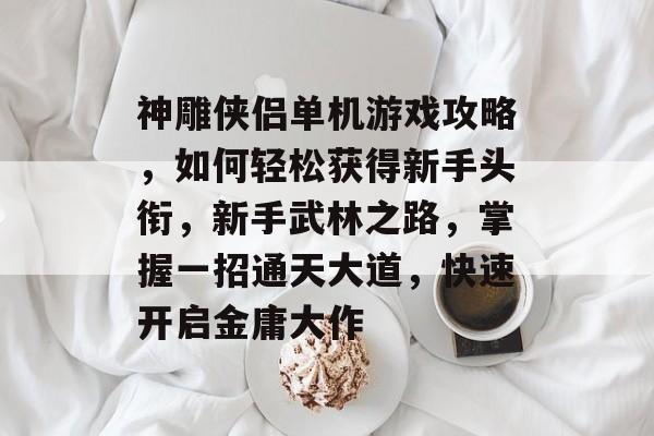 神雕侠侣单机游戏攻略,如何轻松获得新手头衔,新手武林之路,掌握一招通天大道,快速开启金庸大作 神雕侠侣单机游戏攻略,如何轻松获得新手头衔,新手武林之路,掌握一招通天大道,快速开启金庸大作