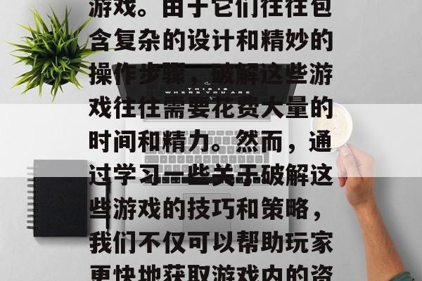 在当今这个数字化的互联网时代,人们接触过的娱乐方式多种多样,其中最具挑战性、难度较大的就是最难解密的游戏。由于它们往往包含复杂的设计和精妙的操作步骤,破解这些游戏往往需要花费大量的时间和精力。然而,通过学习一些关于破解这些游戏的技巧和策略,我们不仅可以帮助玩家更快地获取游戏内的资源,还可以在游戏中获得乐趣,从而提升自我效能感。,破解游戏挑战,探索难关,享受乐趣 在当今这个数字化的互联网时代,人们接触过的娱乐方式多种多样,其中最具挑战性、难度较大的就是最难解密的游戏。由于它们往往包含复杂的设计和精妙的操作步骤,破解这些游戏往往需要花费大量的时间和精力。然而,通过学习一些关于破解这些游戏的技巧和策略,我们不仅可以帮助玩家更快地获取游戏内的资源,还可以在游戏中获得乐趣,从而提升自我效能感。,破解游戏挑战,探索难关,享受乐趣