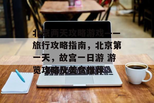 北京两天攻略游戏——旅行攻略指南,北京第一天,故宫一日游 游览攻略及美食推荐 北京两天攻略游戏——旅行攻略指南,北京第一天,故宫一日游 游览攻略及美食推荐