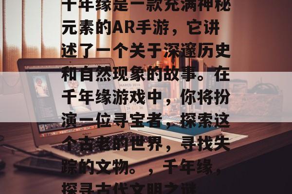 千年缘是一款充满神秘元素的AR手游,它讲述了一个关于深邃历史和自然现象的故事。在千年缘游戏中,你将扮演一位寻宝者,探索这个古老的世界,寻找失踪的文物。,千年缘,探寻古代文明之谜 千年缘是一款充满神秘元素的AR手游,它讲述了一个关于深邃历史和自然现象的故事。在千年缘游戏中,你将扮演一位寻宝者,探索这个古老的世界,寻找失踪的文物。,千年缘,探寻古代文明之谜